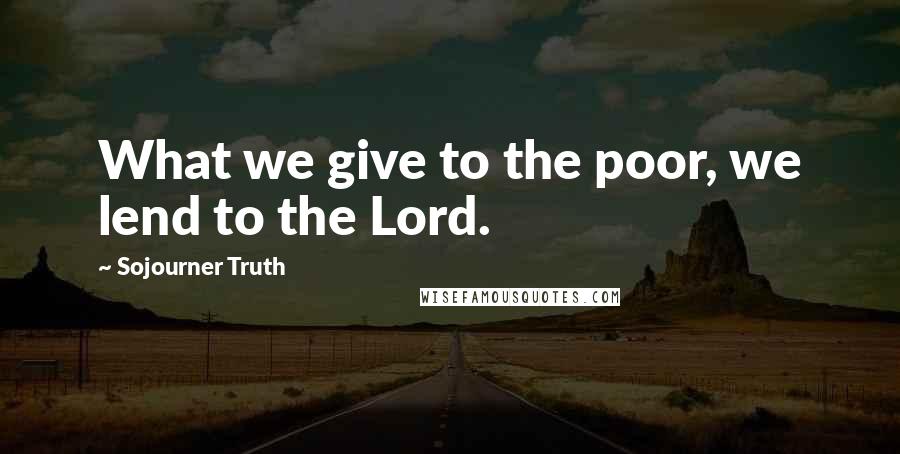 Sojourner Truth Quotes: What we give to the poor, we lend to the Lord.