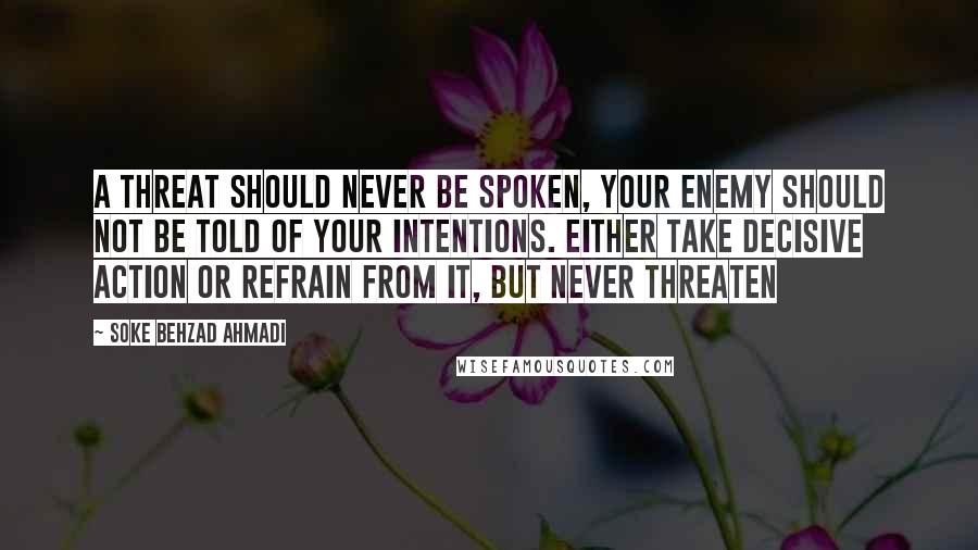 Soke Behzad Ahmadi Quotes: A threat should never be spoken, your enemy should not be told of your intentions. Either take decisive action or refrain from it, but never threaten