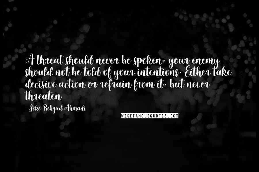 Soke Behzad Ahmadi Quotes: A threat should never be spoken, your enemy should not be told of your intentions. Either take decisive action or refrain from it, but never threaten