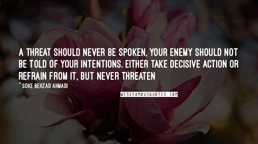 Soke Behzad Ahmadi Quotes: A threat should never be spoken, your enemy should not be told of your intentions. Either take decisive action or refrain from it, but never threaten