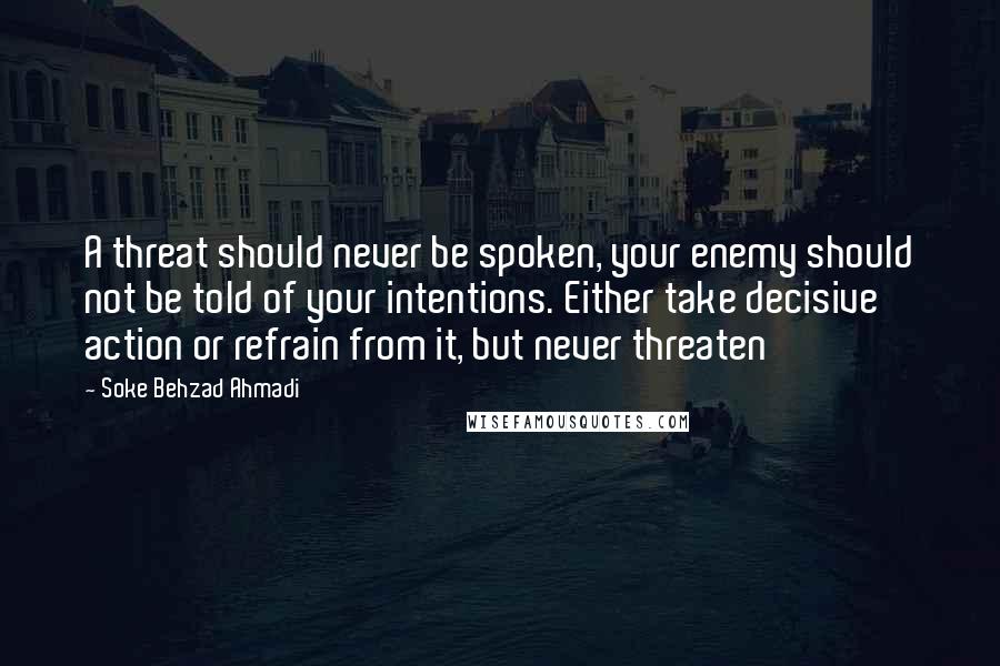 Soke Behzad Ahmadi Quotes: A threat should never be spoken, your enemy should not be told of your intentions. Either take decisive action or refrain from it, but never threaten