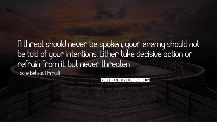 Soke Behzad Ahmadi Quotes: A threat should never be spoken, your enemy should not be told of your intentions. Either take decisive action or refrain from it, but never threaten