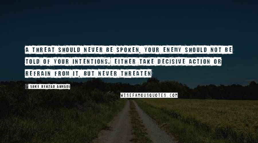 Soke Behzad Ahmadi Quotes: A threat should never be spoken, your enemy should not be told of your intentions. Either take decisive action or refrain from it, but never threaten