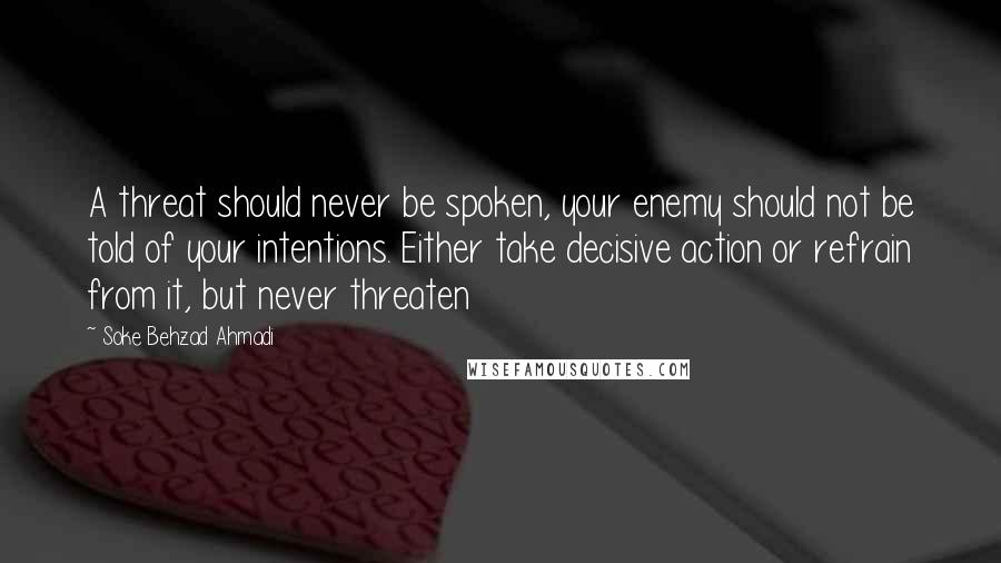 Soke Behzad Ahmadi Quotes: A threat should never be spoken, your enemy should not be told of your intentions. Either take decisive action or refrain from it, but never threaten