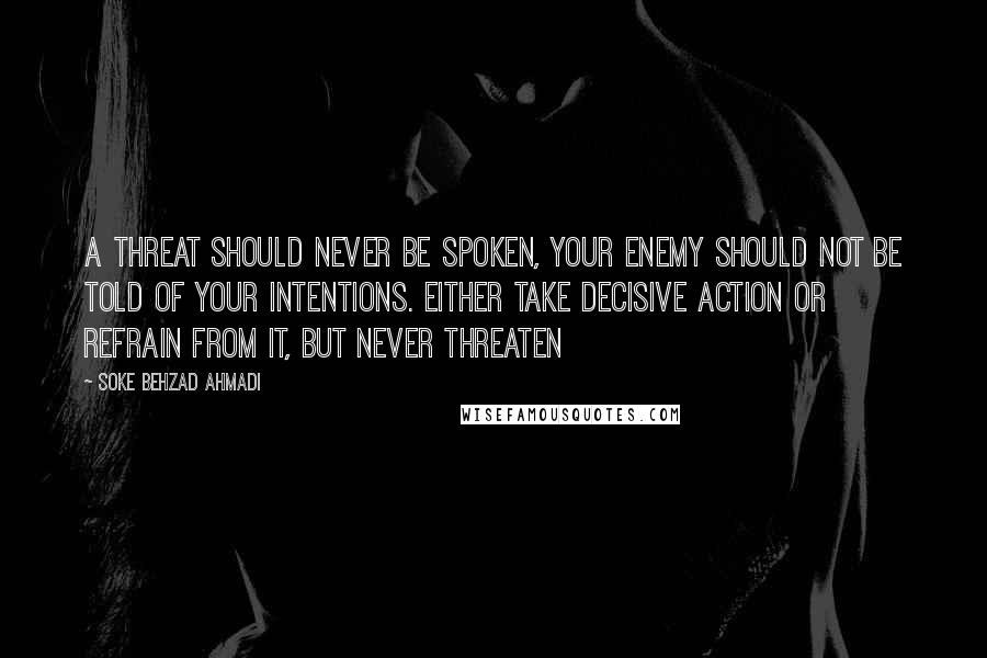 Soke Behzad Ahmadi Quotes: A threat should never be spoken, your enemy should not be told of your intentions. Either take decisive action or refrain from it, but never threaten