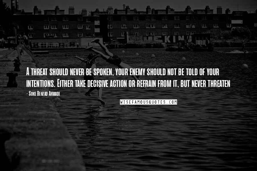 Soke Behzad Ahmadi Quotes: A threat should never be spoken, your enemy should not be told of your intentions. Either take decisive action or refrain from it, but never threaten