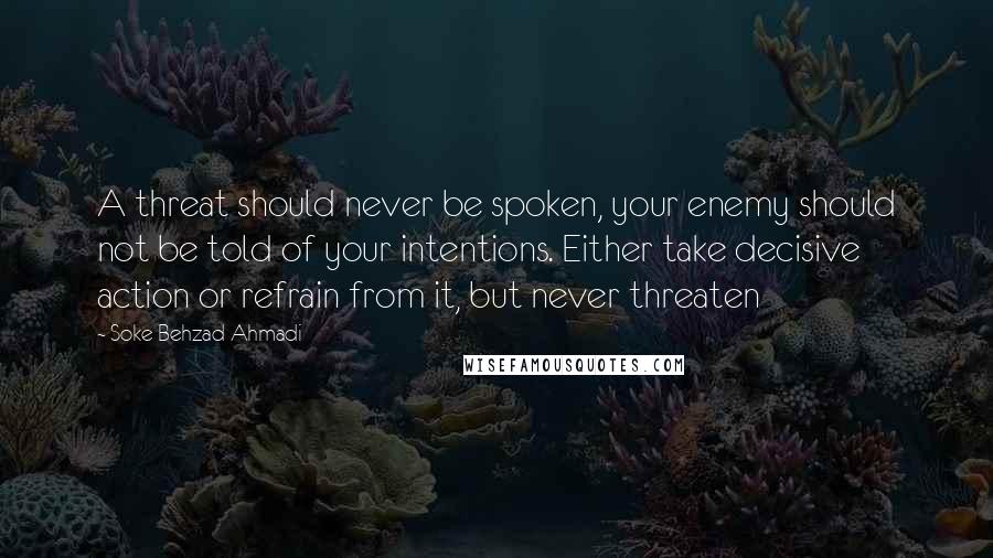 Soke Behzad Ahmadi Quotes: A threat should never be spoken, your enemy should not be told of your intentions. Either take decisive action or refrain from it, but never threaten