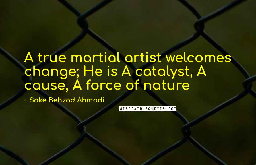 Soke Behzad Ahmadi Quotes: A true martial artist welcomes change; He is A catalyst, A cause, A force of nature