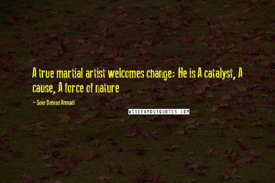 Soke Behzad Ahmadi Quotes: A true martial artist welcomes change; He is A catalyst, A cause, A force of nature