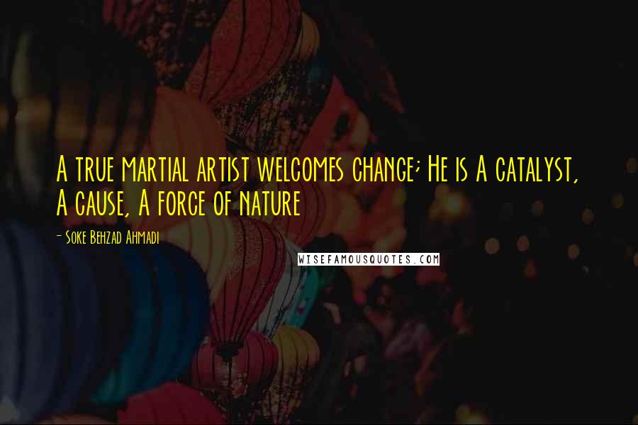 Soke Behzad Ahmadi Quotes: A true martial artist welcomes change; He is A catalyst, A cause, A force of nature