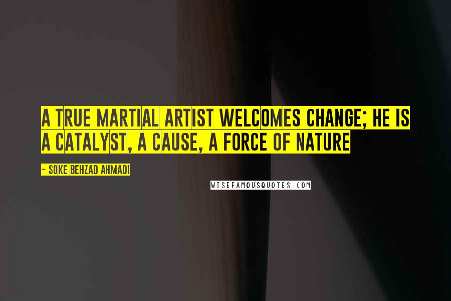 Soke Behzad Ahmadi Quotes: A true martial artist welcomes change; He is A catalyst, A cause, A force of nature