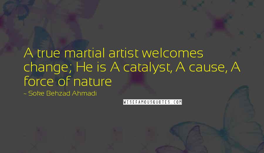 Soke Behzad Ahmadi Quotes: A true martial artist welcomes change; He is A catalyst, A cause, A force of nature