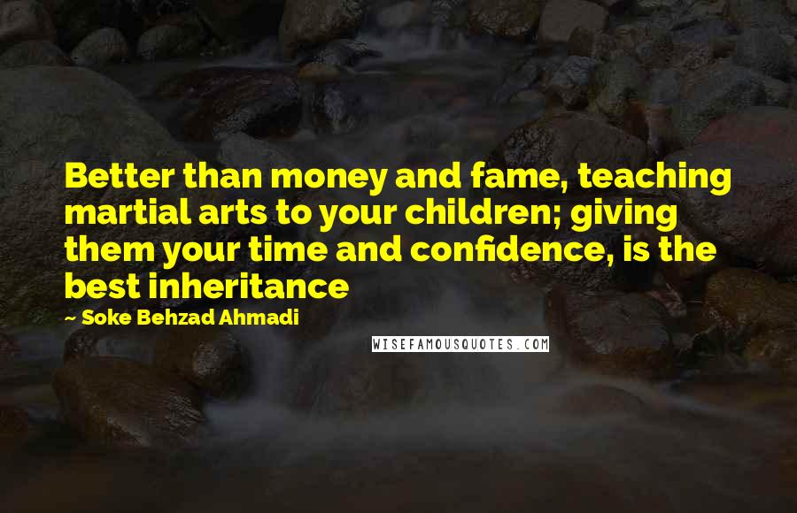 Soke Behzad Ahmadi Quotes: Better than money and fame, teaching martial arts to your children; giving them your time and confidence, is the best inheritance