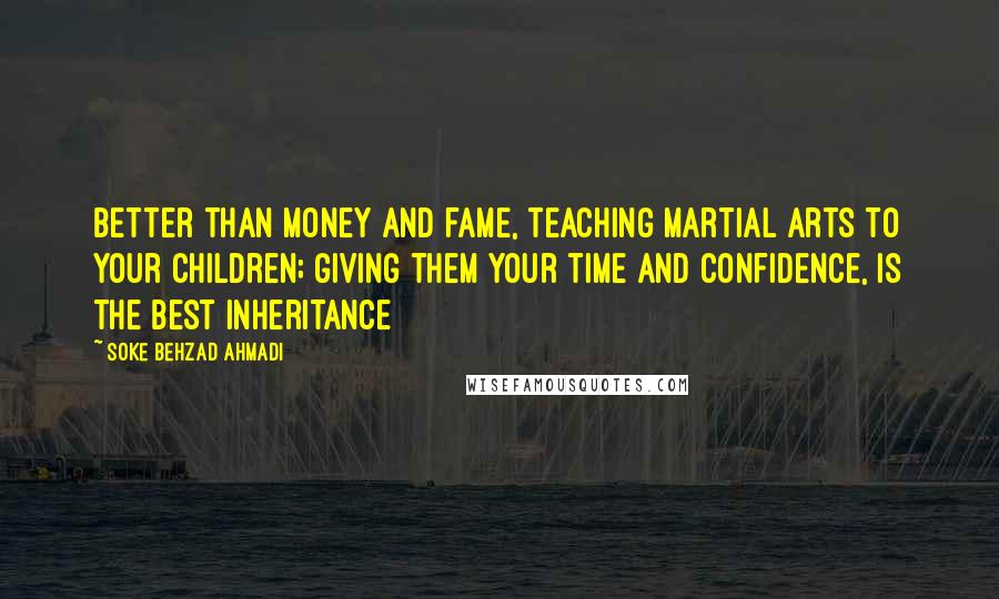 Soke Behzad Ahmadi Quotes: Better than money and fame, teaching martial arts to your children; giving them your time and confidence, is the best inheritance