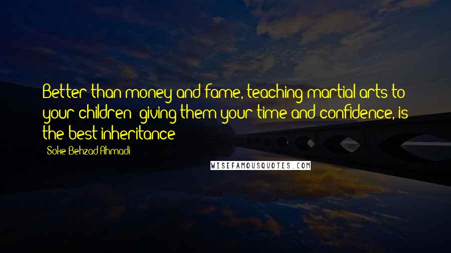 Soke Behzad Ahmadi Quotes: Better than money and fame, teaching martial arts to your children; giving them your time and confidence, is the best inheritance