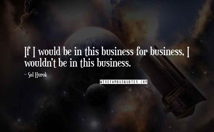 Sol Hurok Quotes: If I would be in this business for business, I wouldn't be in this business.