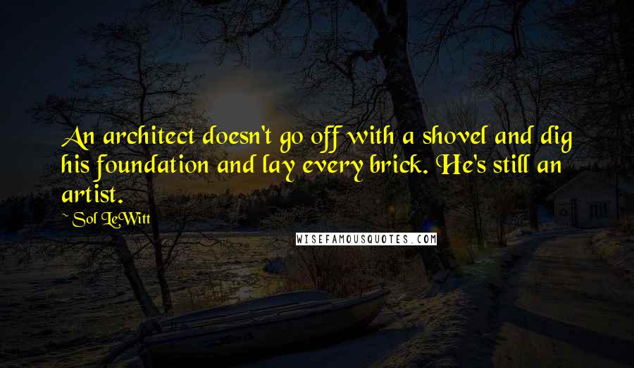 Sol LeWitt Quotes: An architect doesn't go off with a shovel and dig his foundation and lay every brick. He's still an artist.