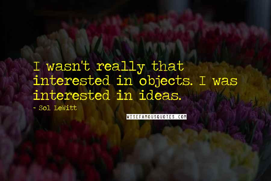 Sol LeWitt Quotes: I wasn't really that interested in objects. I was interested in ideas.