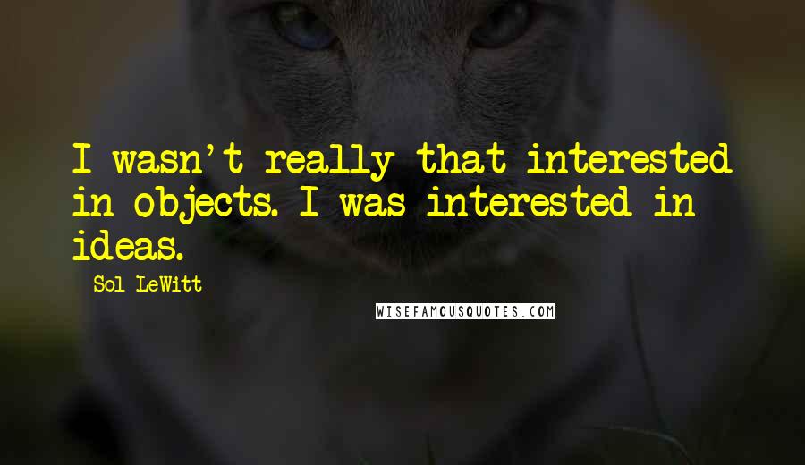 Sol LeWitt Quotes: I wasn't really that interested in objects. I was interested in ideas.