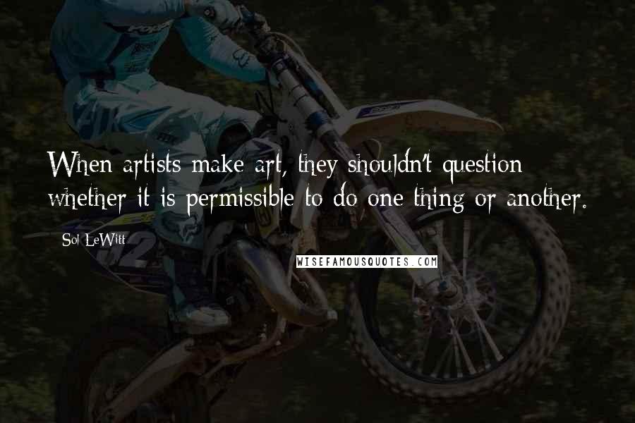 Sol LeWitt Quotes: When artists make art, they shouldn't question whether it is permissible to do one thing or another.