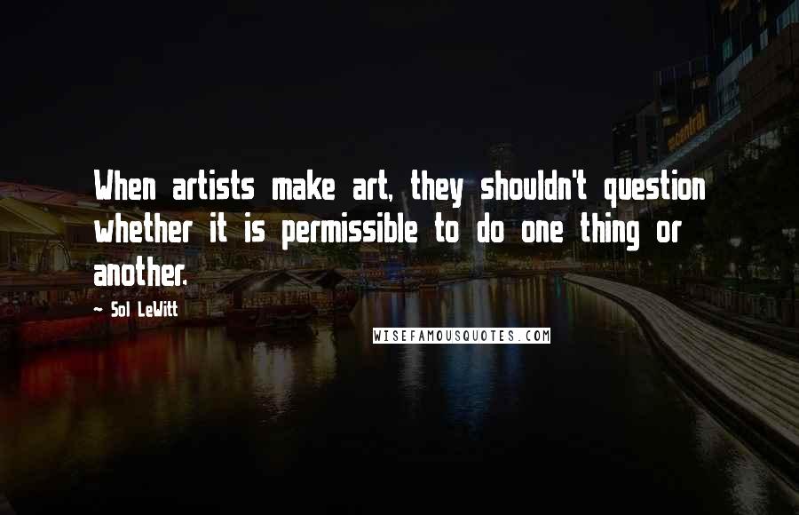 Sol LeWitt Quotes: When artists make art, they shouldn't question whether it is permissible to do one thing or another.