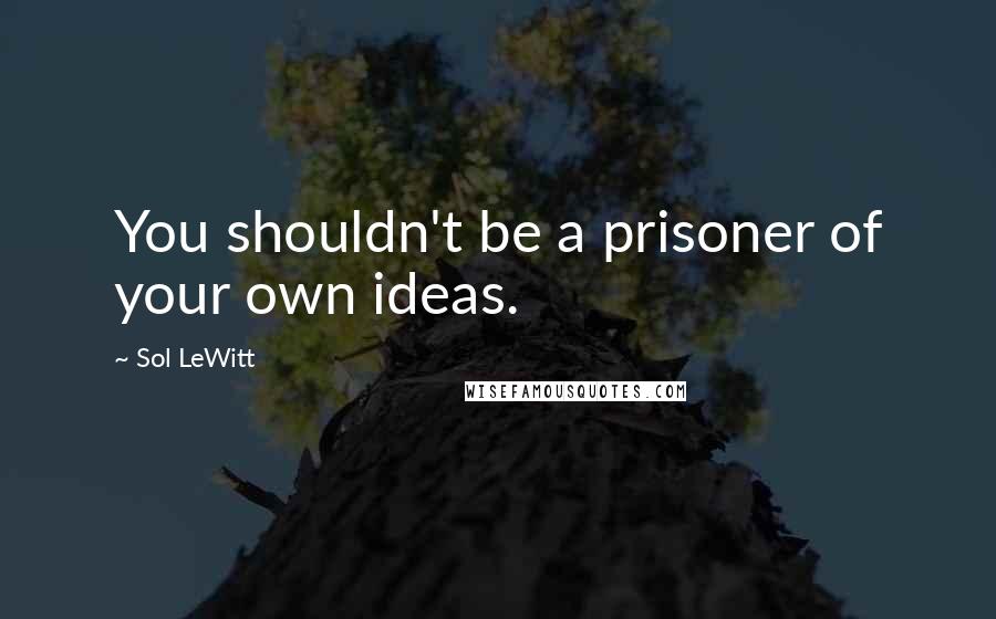 Sol LeWitt Quotes: You shouldn't be a prisoner of your own ideas.