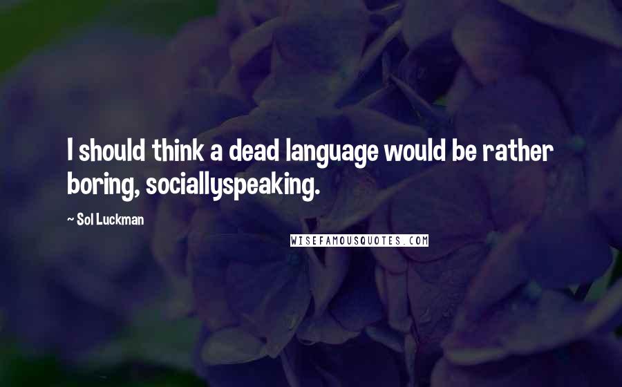 Sol Luckman Quotes: I should think a dead language would be rather boring, sociallyspeaking.