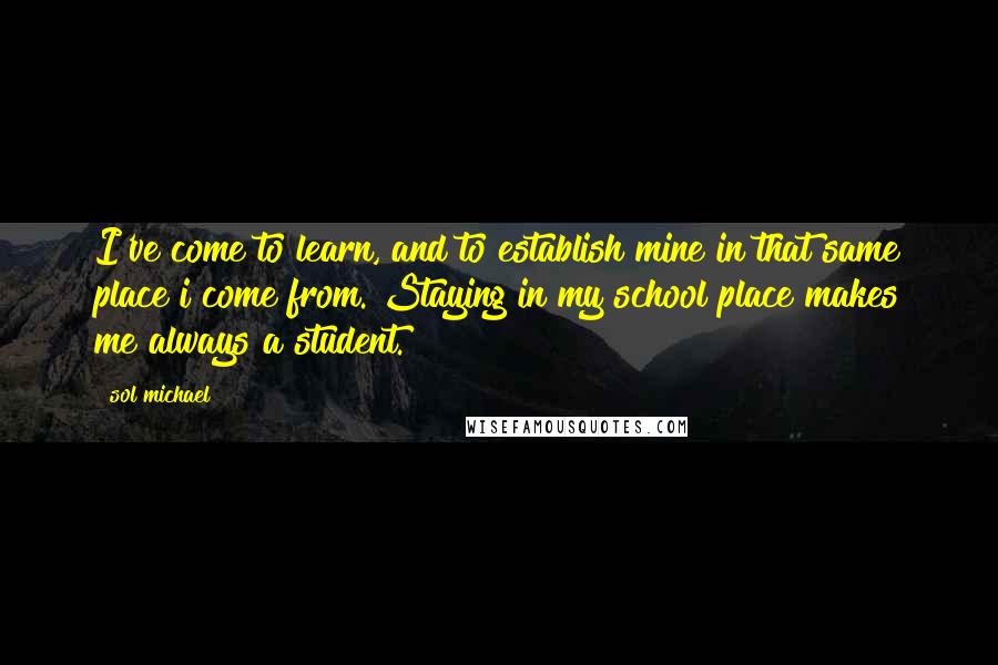 Sol Michael Quotes: I've come to learn, and to establish mine in that same place i come from. Staying in my school place makes me always a student.