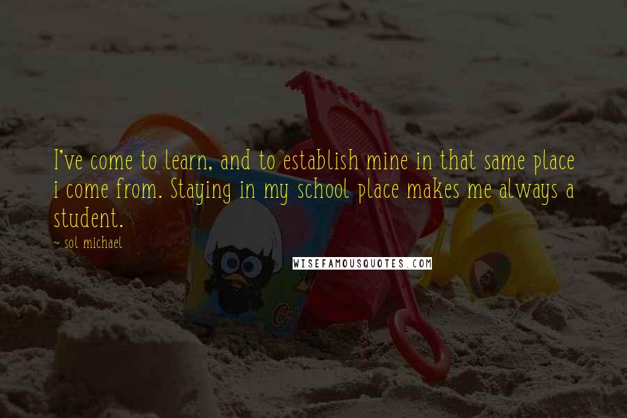 Sol Michael Quotes: I've come to learn, and to establish mine in that same place i come from. Staying in my school place makes me always a student.