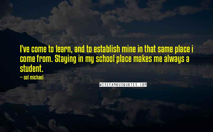 Sol Michael Quotes: I've come to learn, and to establish mine in that same place i come from. Staying in my school place makes me always a student.