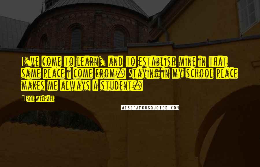 Sol Michael Quotes: I've come to learn, and to establish mine in that same place i come from. Staying in my school place makes me always a student.