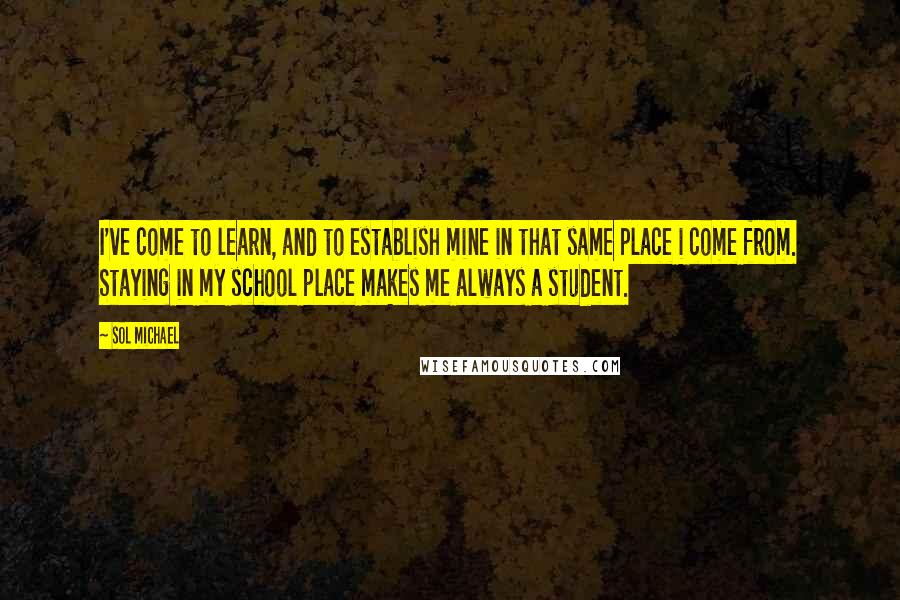 Sol Michael Quotes: I've come to learn, and to establish mine in that same place i come from. Staying in my school place makes me always a student.