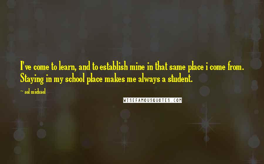 Sol Michael Quotes: I've come to learn, and to establish mine in that same place i come from. Staying in my school place makes me always a student.