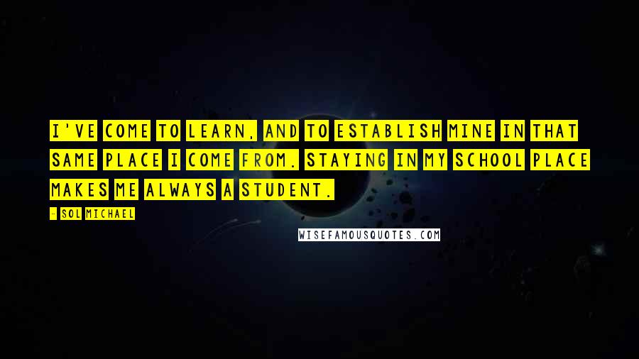 Sol Michael Quotes: I've come to learn, and to establish mine in that same place i come from. Staying in my school place makes me always a student.