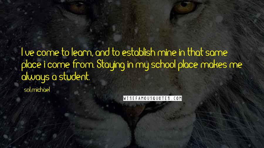 Sol Michael Quotes: I've come to learn, and to establish mine in that same place i come from. Staying in my school place makes me always a student.