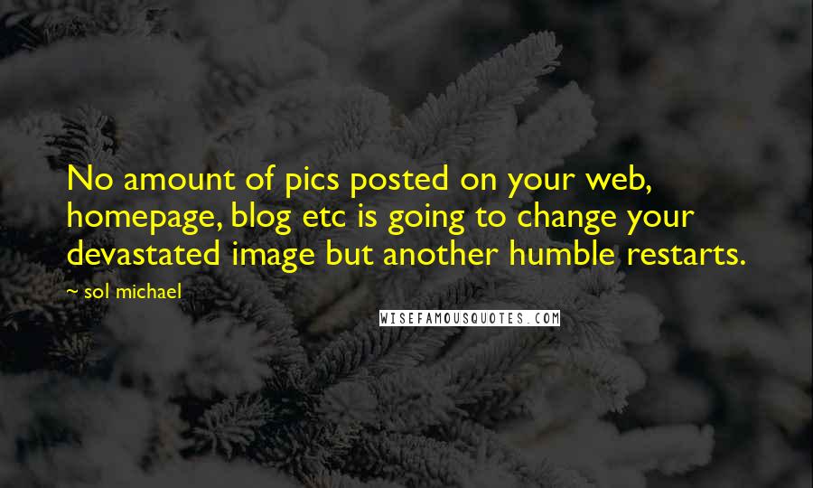 Sol Michael Quotes: No amount of pics posted on your web, homepage, blog etc is going to change your devastated image but another humble restarts.