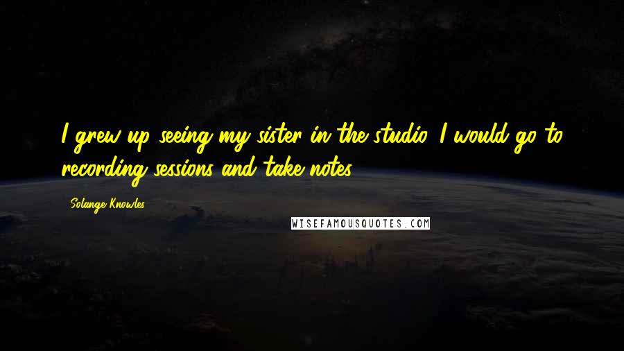 Solange Knowles Quotes: I grew up seeing my sister in the studio. I would go to recording sessions and take notes.