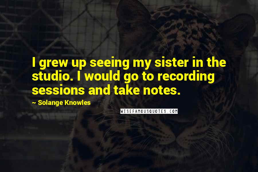 Solange Knowles Quotes: I grew up seeing my sister in the studio. I would go to recording sessions and take notes.