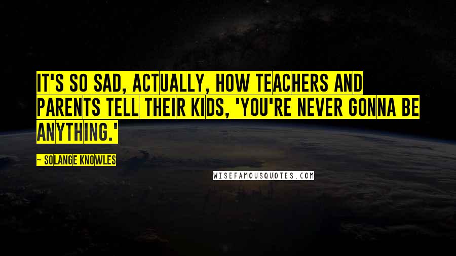 Solange Knowles Quotes: It's so sad, actually, how teachers and parents tell their kids, 'You're never gonna be anything.'