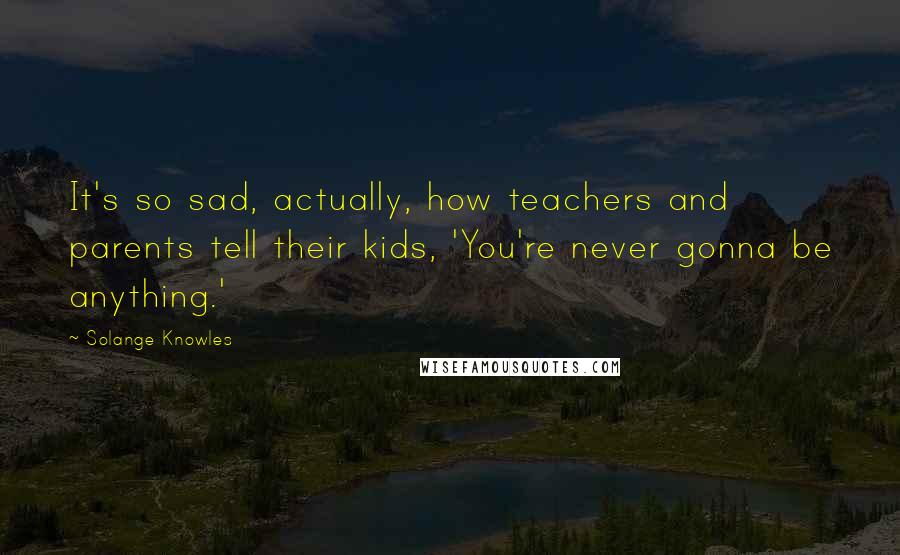 Solange Knowles Quotes: It's so sad, actually, how teachers and parents tell their kids, 'You're never gonna be anything.'