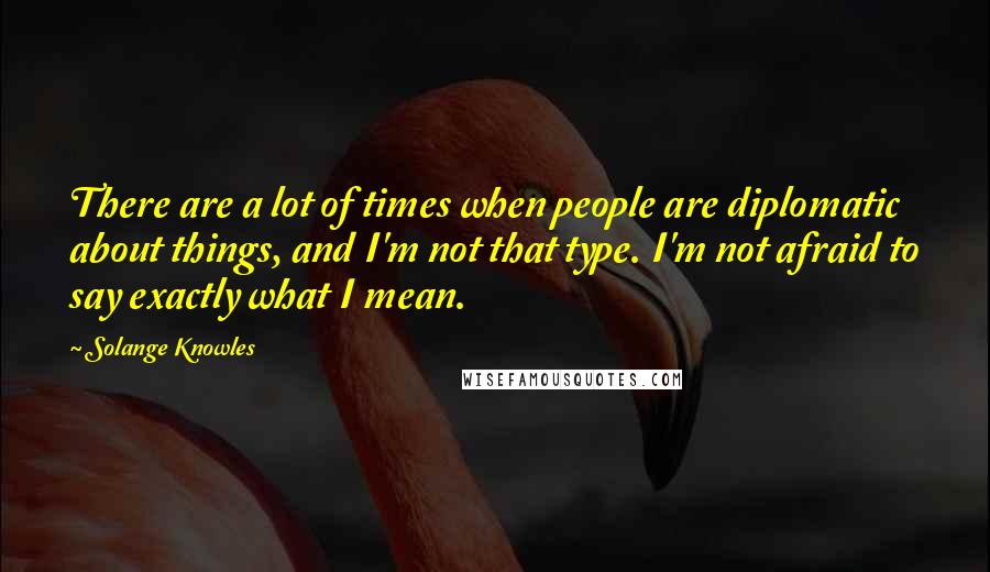 Solange Knowles Quotes: There are a lot of times when people are diplomatic about things, and I'm not that type. I'm not afraid to say exactly what I mean.