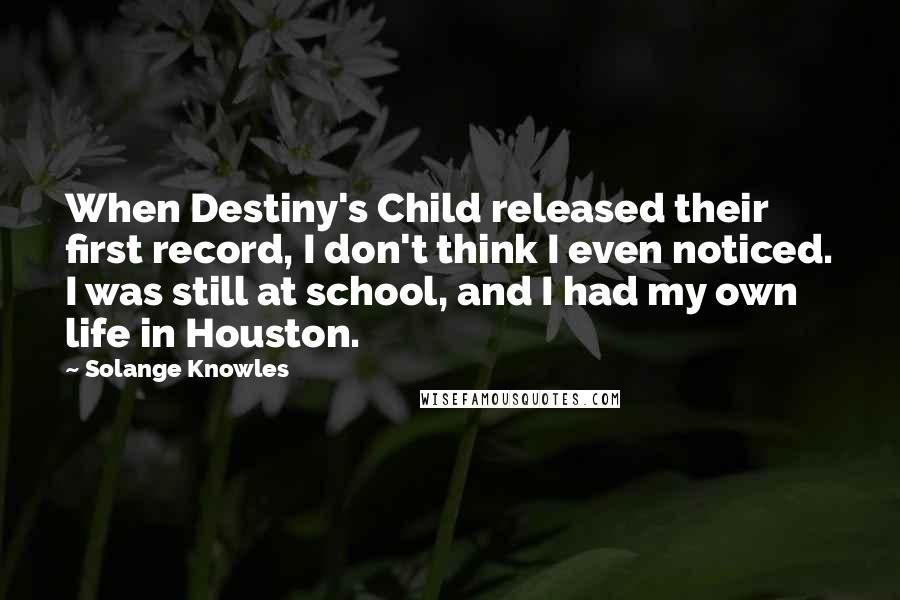 Solange Knowles Quotes: When Destiny's Child released their first record, I don't think I even noticed. I was still at school, and I had my own life in Houston.