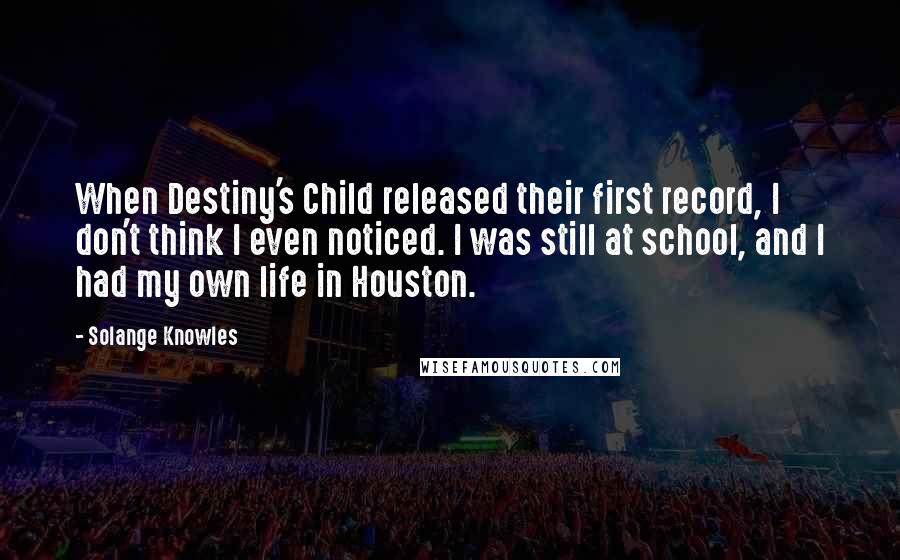 Solange Knowles Quotes: When Destiny's Child released their first record, I don't think I even noticed. I was still at school, and I had my own life in Houston.