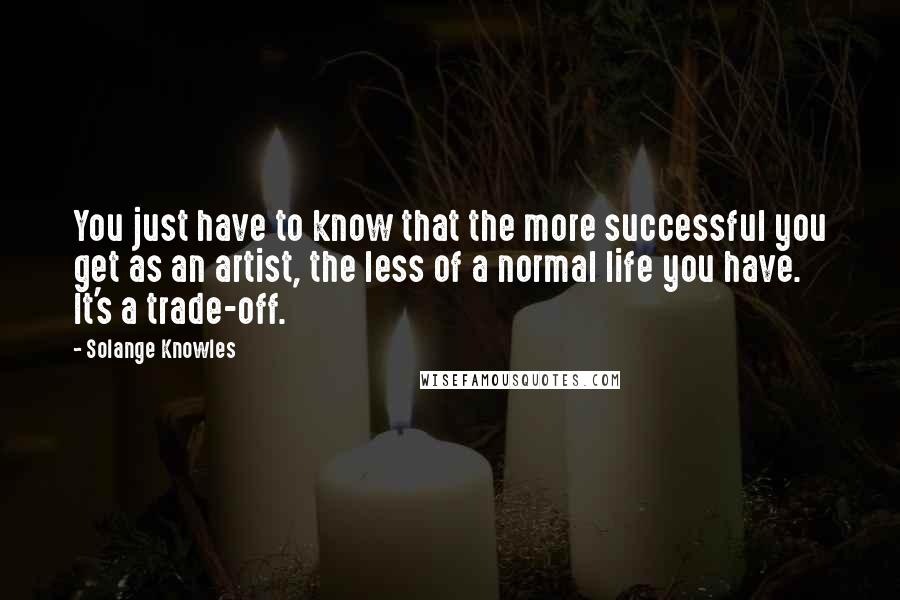 Solange Knowles Quotes: You just have to know that the more successful you get as an artist, the less of a normal life you have. It's a trade-off.