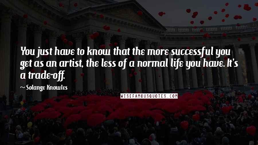 Solange Knowles Quotes: You just have to know that the more successful you get as an artist, the less of a normal life you have. It's a trade-off.