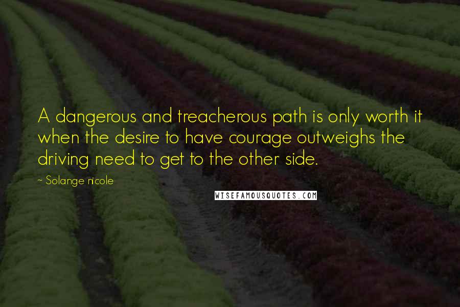 Solange Nicole Quotes: A dangerous and treacherous path is only worth it when the desire to have courage outweighs the driving need to get to the other side.