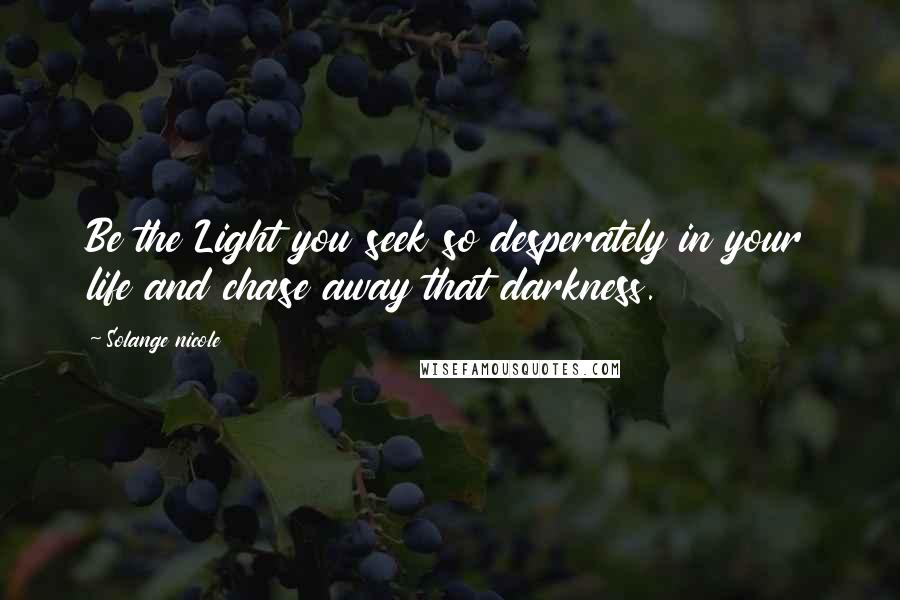 Solange Nicole Quotes: Be the Light you seek so desperately in your life and chase away that darkness.