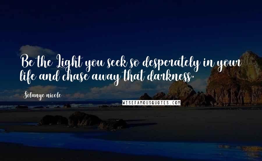 Solange Nicole Quotes: Be the Light you seek so desperately in your life and chase away that darkness.