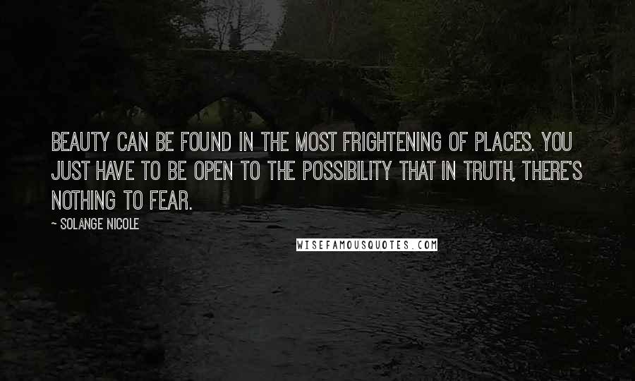 Solange Nicole Quotes: Beauty can be found in the most frightening of places. You just have to be open to the possibility that in truth, there's nothing to fear.