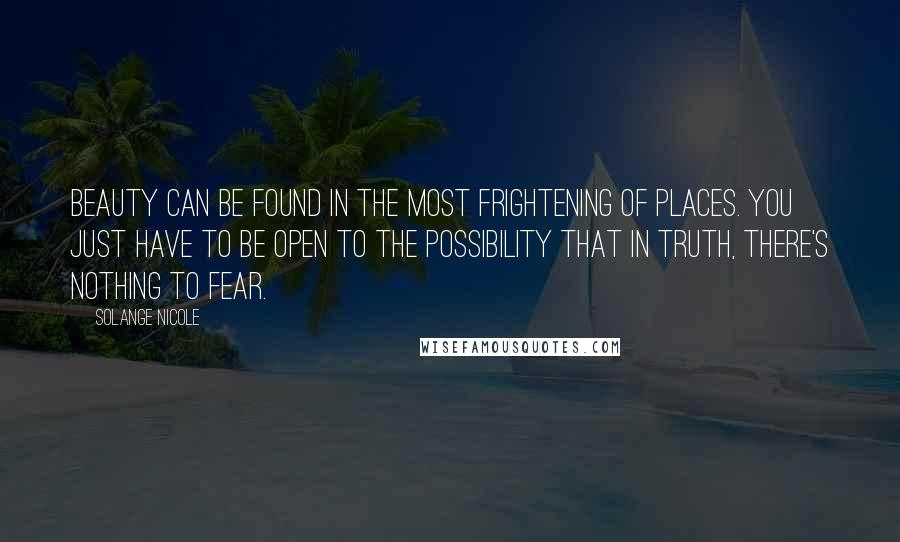 Solange Nicole Quotes: Beauty can be found in the most frightening of places. You just have to be open to the possibility that in truth, there's nothing to fear.